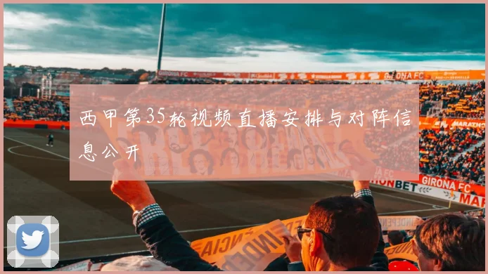 西甲第35轮视频直播安排与对阵信息公开