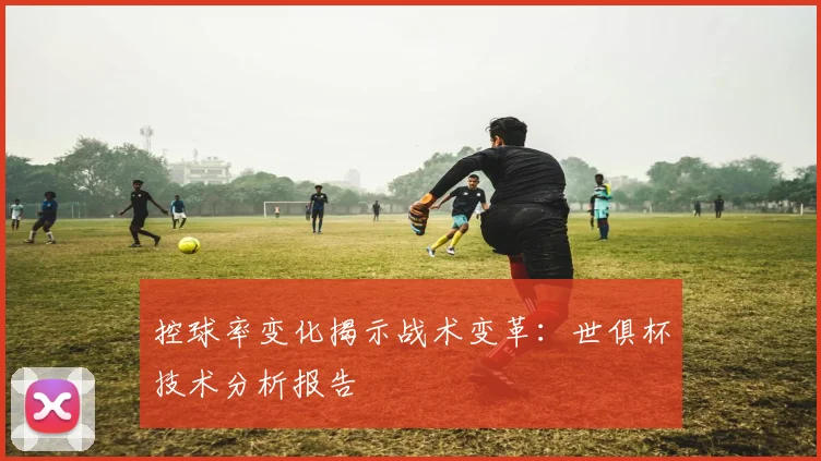 控球率变化揭示战术变革：世俱杯技术分析报告