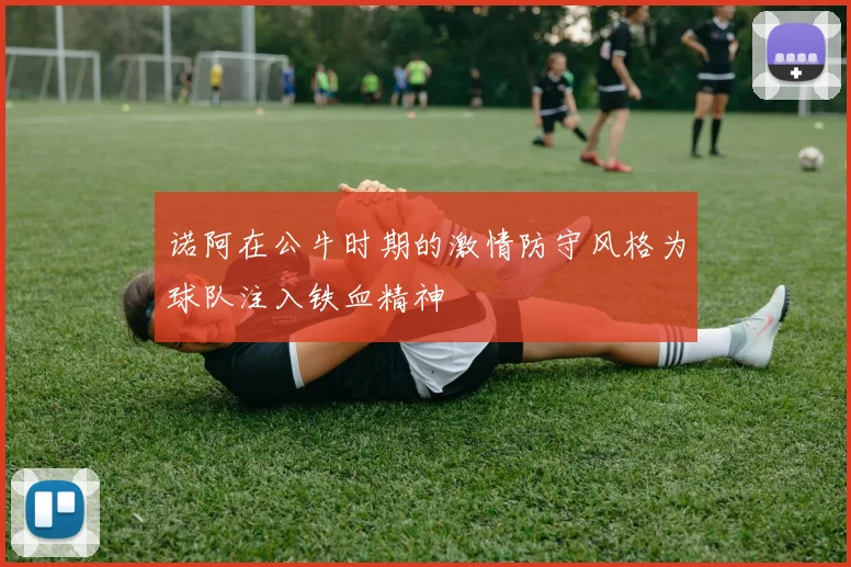 诺阿在公牛时期的激情防守风格为球队注入铁血精神