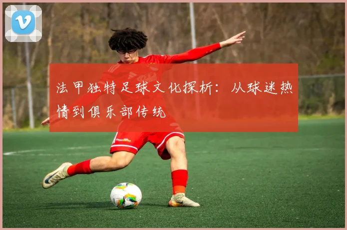 法甲独特足球文化探析：从球迷热情到俱乐部传统