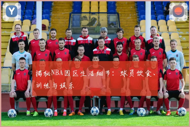 揭秘NBA园区生活细节：球员饮食、训练与娱乐