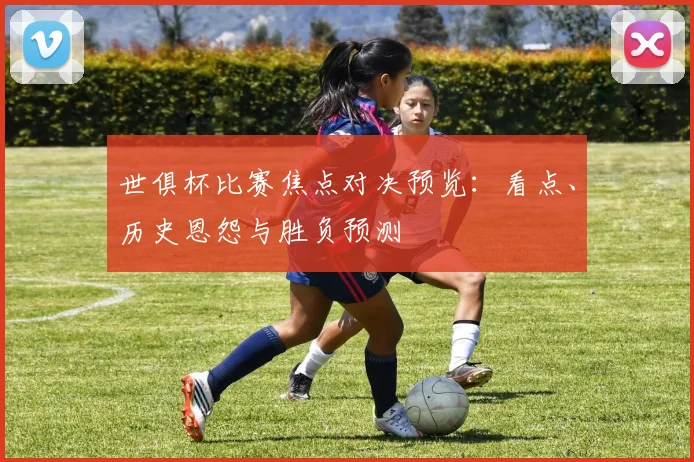 世俱杯比赛焦点对决预览：看点、历史恩怨与胜负预测