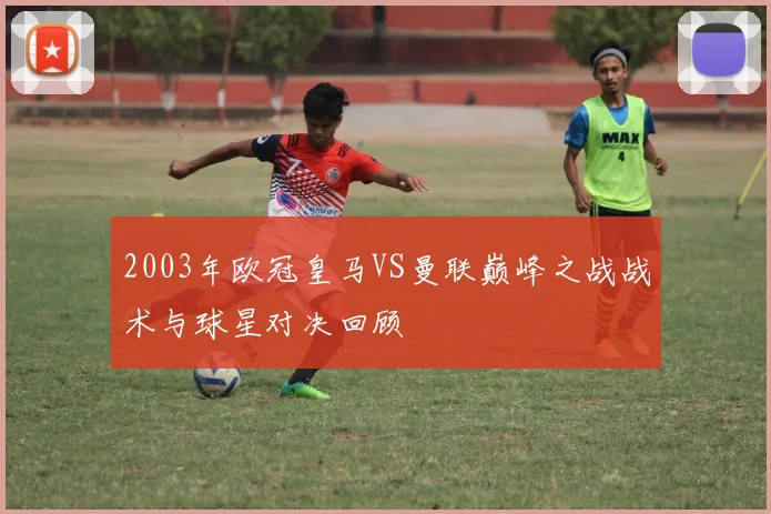 2003年欧冠皇马VS曼联巅峰之战战术与球星对决回顾