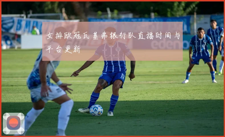 女排欧冠瓦基弗银行队直播时间与平台更新
