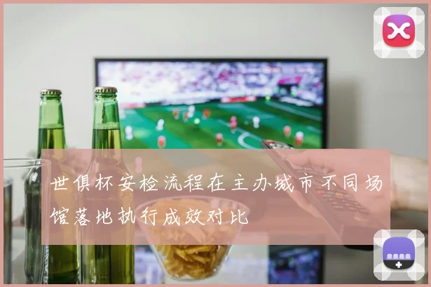 世俱杯安检流程在主办城市不同场馆落地执行成效对比